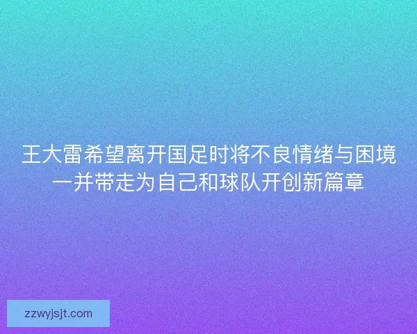 王大雷希望离开国足时将不良情绪与困境一并带走为自己和球队开创新篇章
