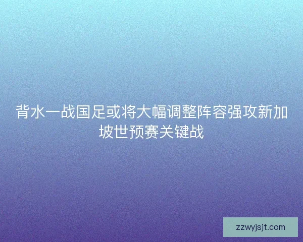 背水一战国足或将大幅调整阵容强攻新加坡世预赛关键战