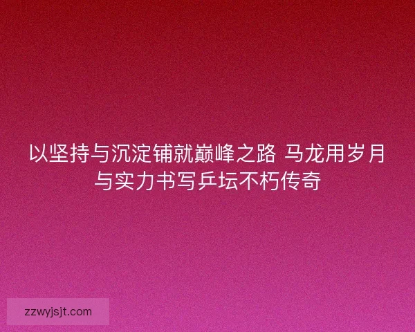 以坚持与沉淀铺就巅峰之路 马龙用岁月与实力书写乒坛不朽传奇