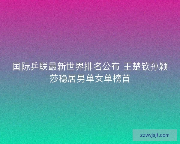 国际乒联最新世界排名公布 王楚钦孙颖莎稳居男单女单榜首