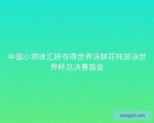 中国小将徐汇妍夺得世界泳联花样游泳世界杯总决赛首金