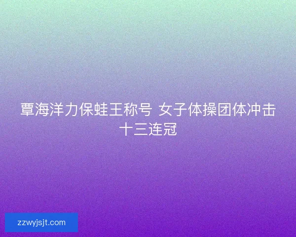 覃海洋力保蛙王称号 女子体操团体冲击十三连冠