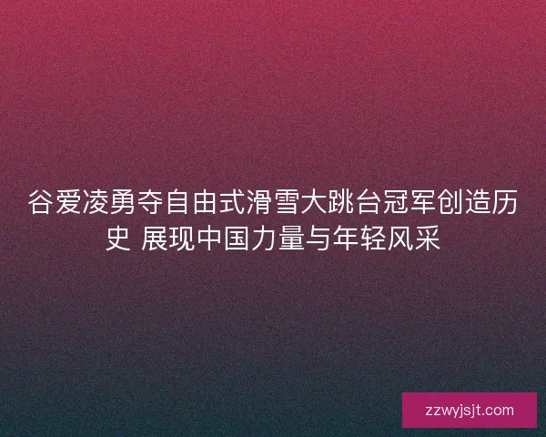 谷爱凌勇夺自由式滑雪大跳台冠军创造历史 展现中国力量与年轻风采