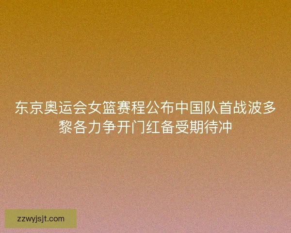 东京奥运会女篮赛程公布中国队首战波多黎各力争开门红备受期待冲
