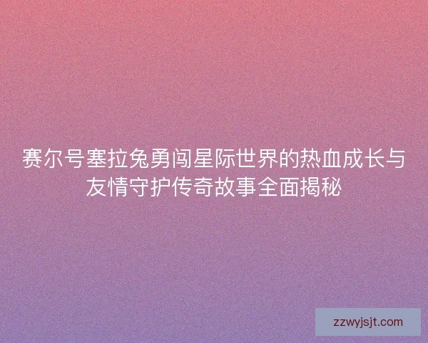 赛尔号塞拉兔勇闯星际世界的热血成长与友情守护传奇故事全面揭秘