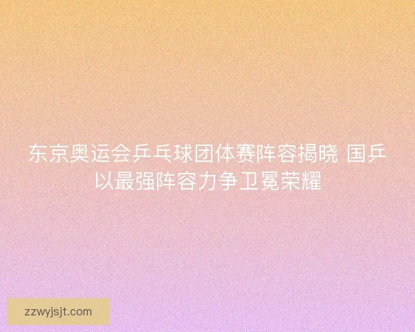 东京奥运会乒乓球团体赛阵容揭晓 国乒以最强阵容力争卫冕荣耀