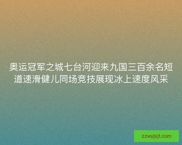 奥运冠军之城七台河迎来九国三百余名短道速滑健儿同场竞技展现冰上速度风采