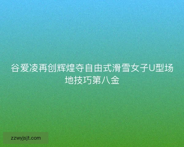 谷爱凌再创辉煌夺自由式滑雪女子U型场地技巧第八金