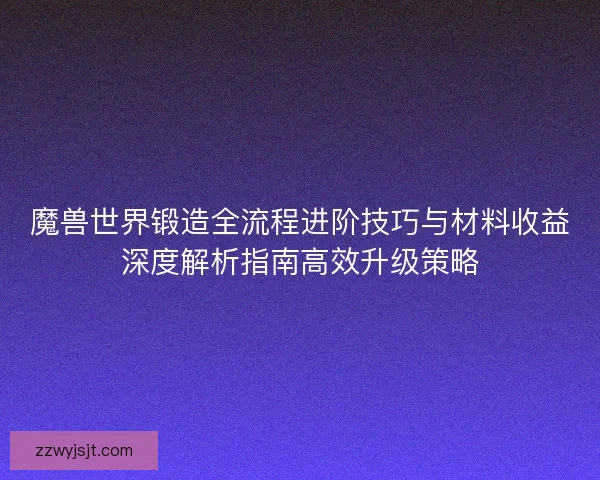 魔兽世界锻造全流程进阶技巧与材料收益深度解析指南高效升级策略
