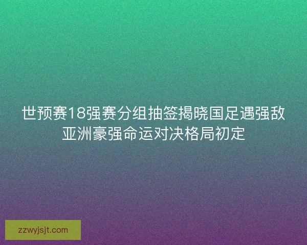 世预赛18强赛分组抽签揭晓国足遇强敌亚洲豪强命运对决格局初定