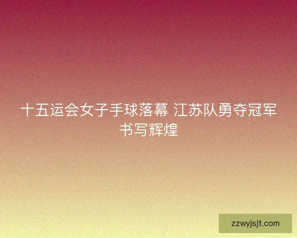 十五运会女子手球落幕 江苏队勇夺冠军书写辉煌