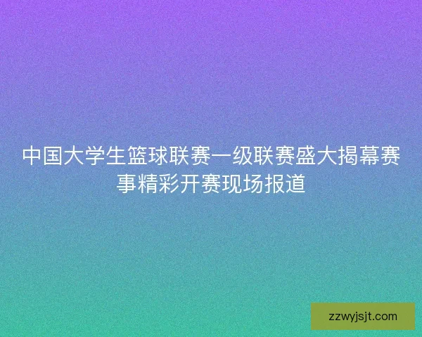 中国大学生篮球联赛一级联赛盛大揭幕赛事精彩开赛现场报道