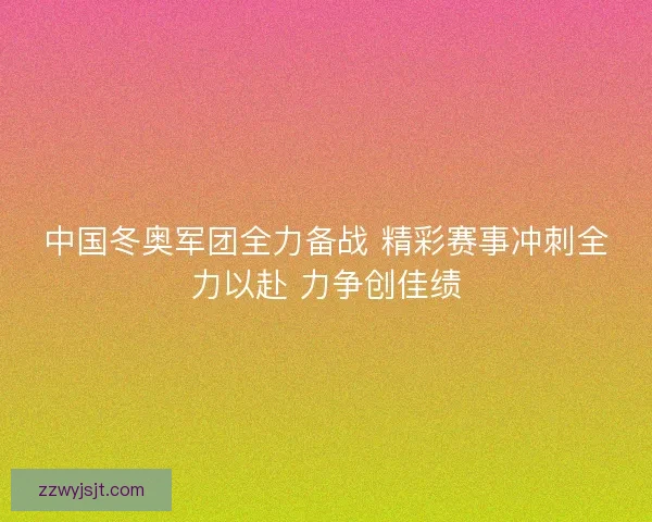 中国冬奥军团全力备战 精彩赛事冲刺全力以赴 力争创佳绩